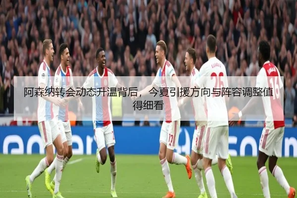 阿森纳转会动态升温背后，今夏引援方向与阵容调整值得细看